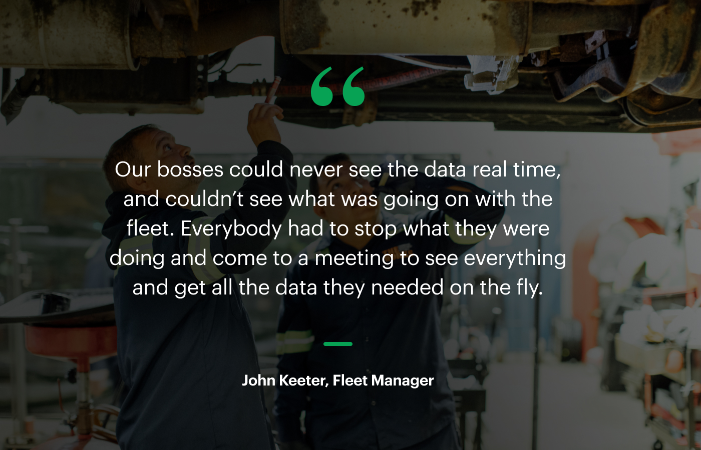 “Our bosses could never see the data real time, and couldn’t see what was going on with the fleet. Everybody had to stop what they were doing and come to a meeting to see everything and get all the data they needed on the fly.” – John Keeter, Fleet Manager