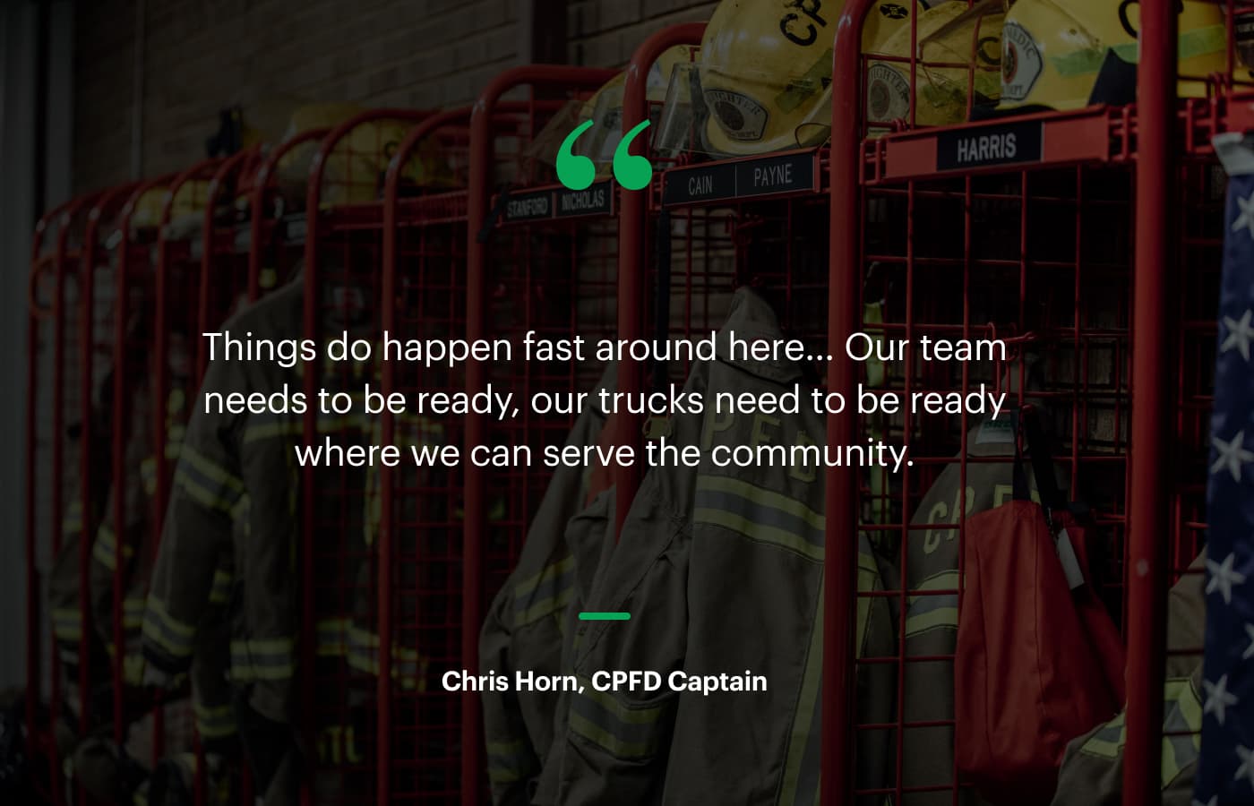 “Things do happen fast around here… Our team needs to be ready, our trucks need to be ready where we can serve the community.” – Chris Horn, CPFD Captain
