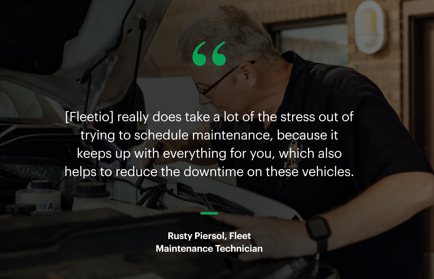 “[Fleetio] really does take a lot of the stress out of trying to schedule maintenance, because it keeps up with everything for you, which also helps to reduce the downtime on these vehicles.” – Rusty Piersol, Fleet Maintenance Technician